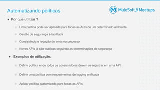 Automatizando políticas
● Por que utilizar ?
○ Uma política pode ser aplicada para todas as APIs de um determinado ambiente
○ Gestão de segurança é facilitada
○ Consistência e redução de erros no processo
○ Novas APIs já são publicas seguindo as determinações de segurança
● Exemplos de utilização:
○ Definir política onde todos os consumidores devem se registrar em uma API
○ Definir uma política com requerimentos de logging unificada
○ Aplicar política customizada para todas as APIs
 