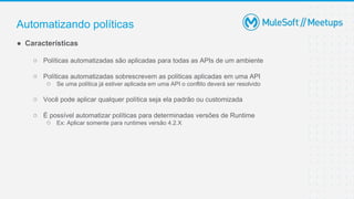 Automatizando políticas
● Características
○ Políticas automatizadas são aplicadas para todas as APIs de um ambiente
○ Políticas automatizadas sobrescrevem as políticas aplicadas em uma API
○ Se uma política já estiver aplicada em uma API o conflito deverá ser resolvido
○ Você pode aplicar qualquer política seja ela padrão ou customizada
○ É possível automatizar políticas para determinadas versões de Runtime
○ Ex: Aplicar somente para runtimes versão 4.2.X
 