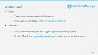 65
● Share:
○ Tweet using the hashtag #MuleSoftMeetups
○ Invite your network to join: https://meetups.mulesoft.com/
● Feedback:
○ Fill out the survey feedback and suggest topics for upcoming events
○ Contact MuleSoft at meetups@mulesoft.com for ways to improve the program
What’s next?
 