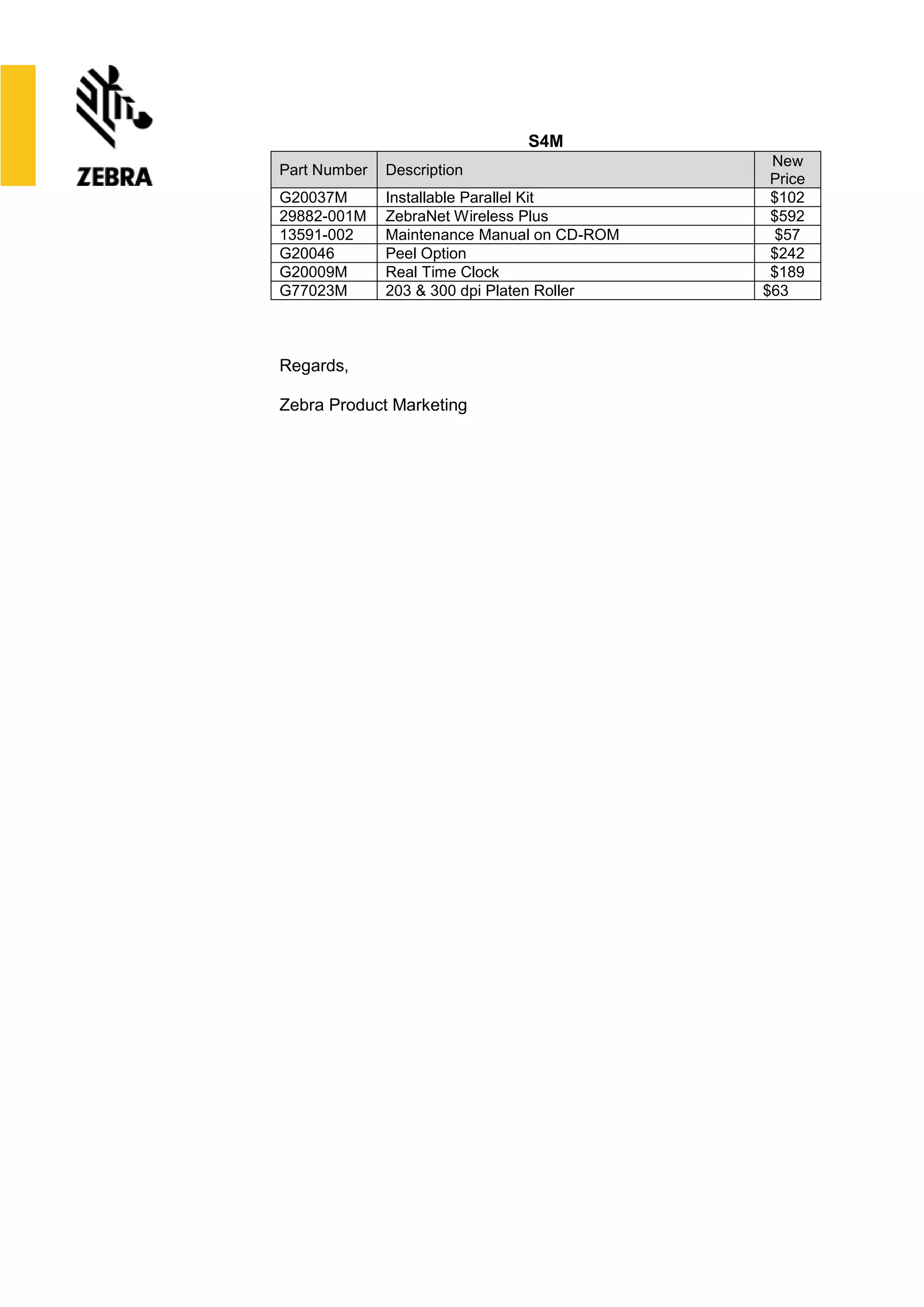 S4M
Part Number Description
New
Price
G20037M Installable Parallel Kit $102
29882-001M ZebraNet Wireless Plus $592
13591-002 Maintenance Manual on CD-ROM $57
G20046 Peel Option $242
G20009M Real Time Clock $189
G77023M 203 & 300 dpi Platen Roller $63
Regards,
Zebra Product Marketing
 