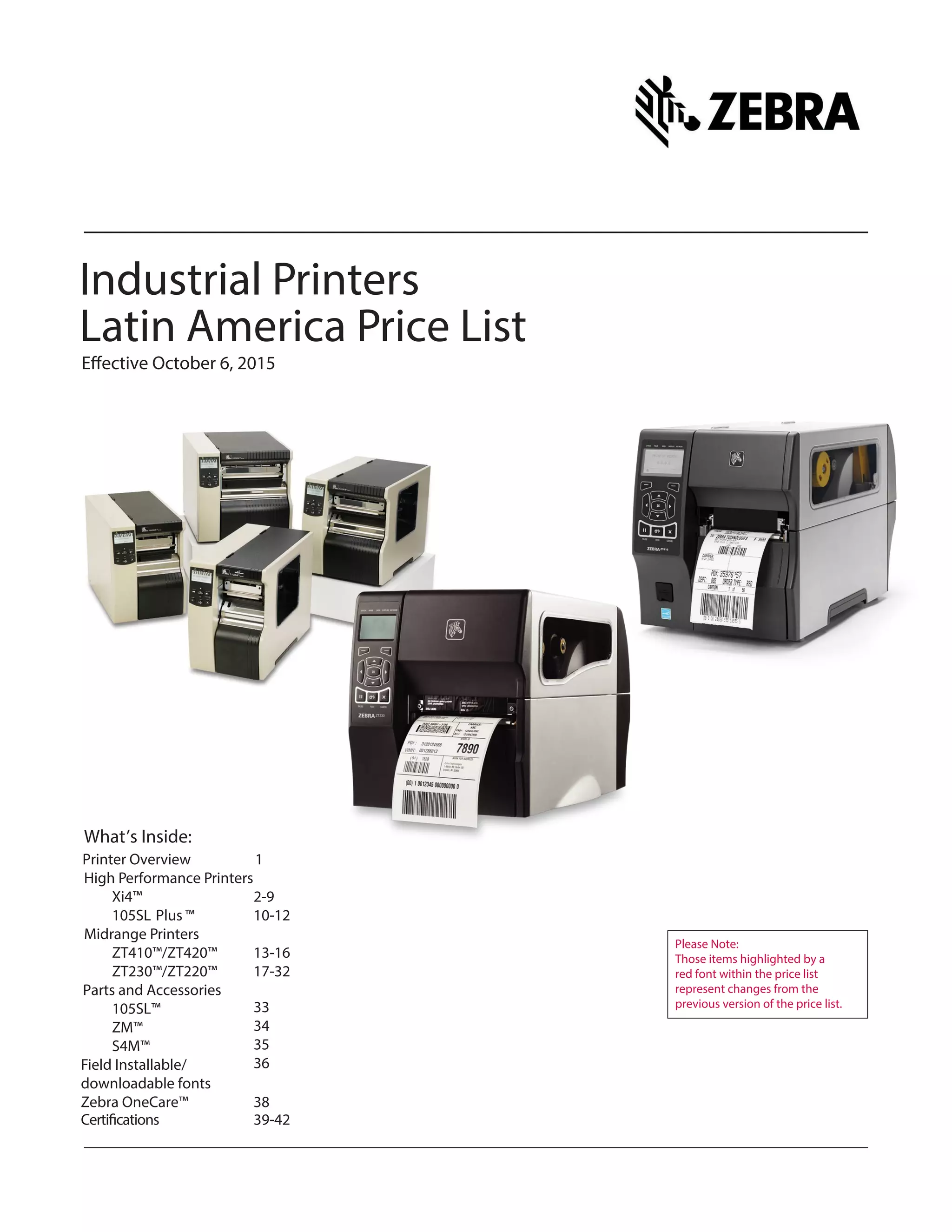 Industrial Printers
Latin America Price List
Effective October 6, 2015
What’s Inside:
High Performance Printers
Xi4™ 2-9
105SL Plus ™ 10-12
Midrange Printers
ZT410™/ZT420™ 13-16
ZT230™/ZT220™ 17-32
105SL™
Parts and Accessories
34
Field Installable/ 36
downloadable fonts
Please Note:
Those items highlighted by a
red font within the price list
represent changes from the
previous version of the price list.
Zebra OneCare™ 38
Certifications 39-42
ZM™
S4M™ 35
33
Printer Overview 1
 