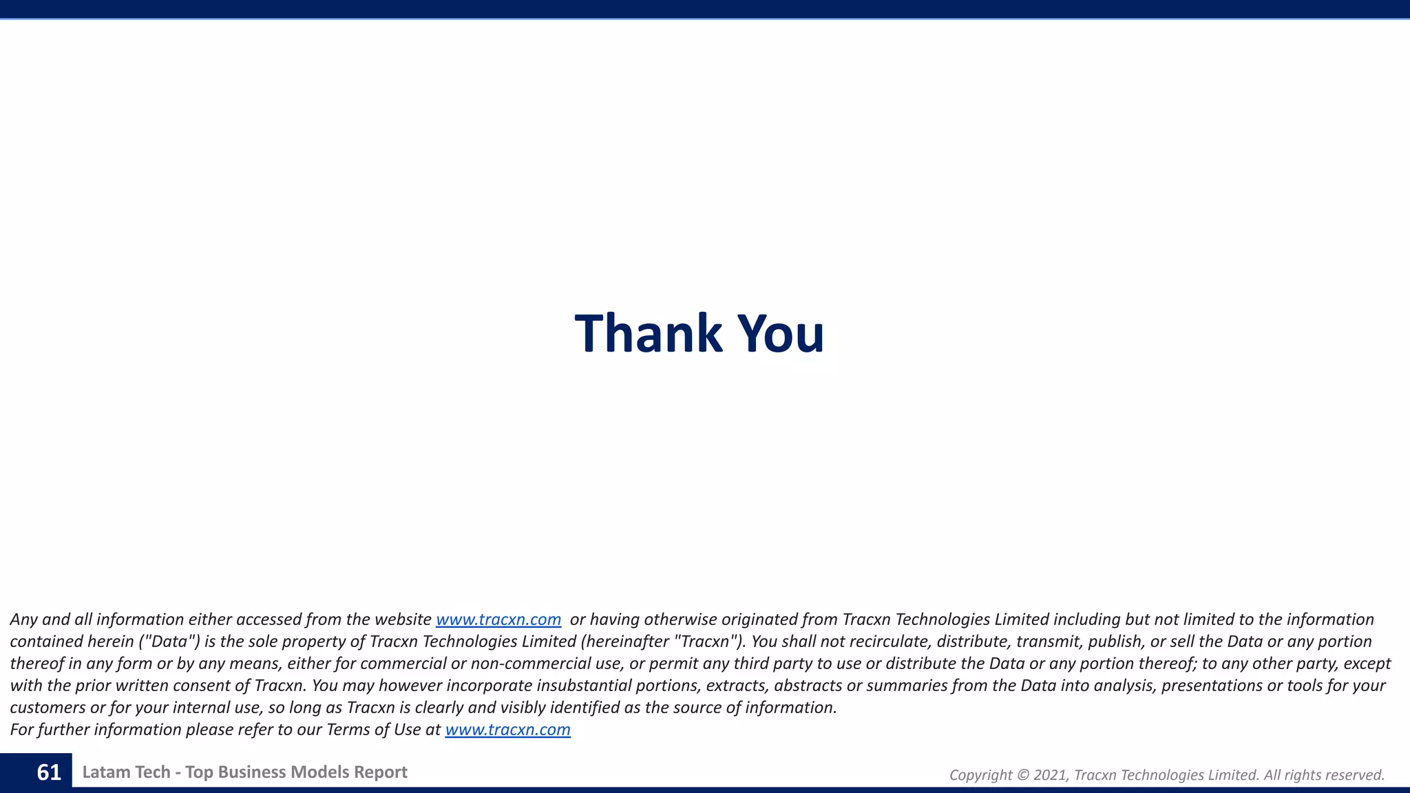 Copyright © 2021, Tracxn Technologies Limited. All rights reserved.
Latam Tech - Top Business Models Report
Thank You
61
Any and all information either accessed from the website www.tracxn.com or having otherwise originated from Tracxn Technologies Limited including but not limited to the information
contained herein ("Data") is the sole property of Tracxn Technologies Limited (hereinafter "Tracxn"). You shall not recirculate, distribute, transmit, publish, or sell the Data or any portion
thereof in any form or by any means, either for commercial or non-commercial use, or permit any third party to use or distribute the Data or any portion thereof; to any other party, except
with the prior written consent of Tracxn. You may however incorporate insubstantial portions, extracts, abstracts or summaries from the Data into analysis, presentations or tools for your
customers or for your internal use, so long as Tracxn is clearly and visibly identified as the source of information.
For further information please refer to our Terms of Use at www.tracxn.com
 