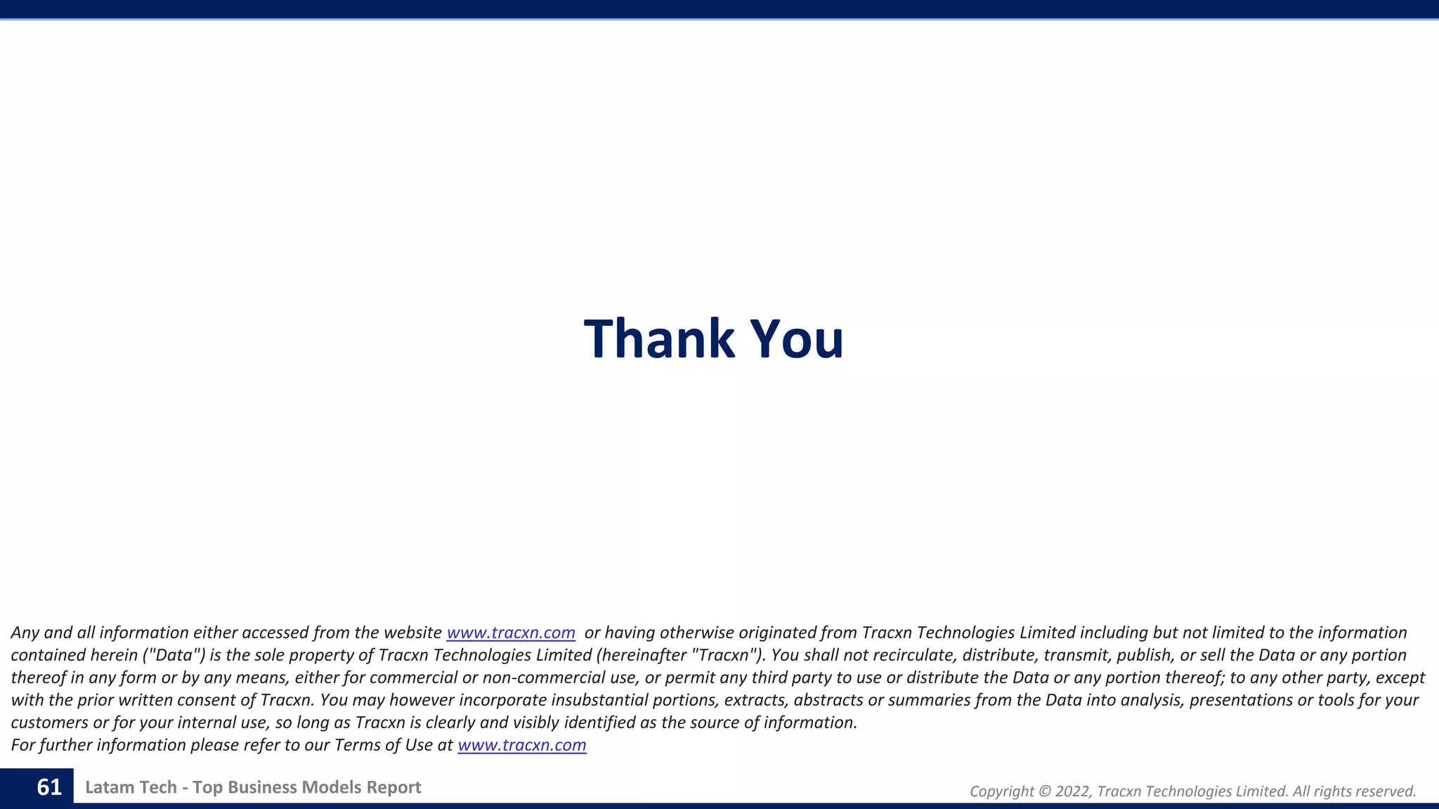 Copyright © 2022, Tracxn Technologies Limited. All rights reserved.
Latam Tech - Top Business Models Report
Thank You
61
Any and all information either accessed from the website www.tracxn.com or having otherwise originated from Tracxn Technologies Limited including but not limited to the information
contained herein ("Data") is the sole property of Tracxn Technologies Limited (hereinafter "Tracxn"). You shall not recirculate, distribute, transmit, publish, or sell the Data or any portion
thereof in any form or by any means, either for commercial or non-commercial use, or permit any third party to use or distribute the Data or any portion thereof; to any other party, except
with the prior written consent of Tracxn. You may however incorporate insubstantial portions, extracts, abstracts or summaries from the Data into analysis, presentations or tools for your
customers or for your internal use, so long as Tracxn is clearly and visibly identified as the source of information.
For further information please refer to our Terms of Use at www.tracxn.com
 