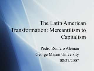 The Latin American
Transformation: Mercantilism to
Capitalism
Pedro Romero Aleman
George Mason University
08/27/2007
 