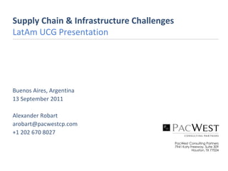 Supply Chain & Infrastructure Challenges
LatAm UCG Presentation




Buenos Aires, Argentina
13 September 2011

Alexander Robart
arobart@pacwestcp.com
+1 202 670 8027
                                           PacWest Consulting Partners
                                           7941 Katy Freeway, Suite 309
                                                      Houston, TX 77024
 