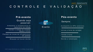 ? 2017, Amazon Web Services, Inc. or its Affiliates. All rights reserved.
C O N T R O L E E V A L I D A ? ? O
Evento
Pr-evento
A r m a z e n a r a i n f r a e s t r u t u r a n o
r e p o s i t  r i o d e c  d i g o
V a l i d a r o c  d i g o d o s i s t e m a
d e s d e o i n  c i o
P l a n e j a r a s t r o c a s d e i n f r a e s t r u t u r a
e m j a n e l a s
B l o q u e a r s e h o u v e r d  v i d a
Quando seja
possvel:
Ps-evento
A c o m p a n h e a s A P I s s e n s  v e i s
U t i l i z e a f o n t e d a v e r d a d e
D e c i d a a r e m e d i a ? ? o
Sempre:
V a l i d e a f o n t e
 