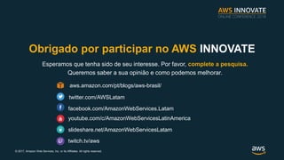 ? 2017, Amazon Web Services, Inc. or its Affiliates. All rights reserved.
Obrigado por participar no AWS INNOVATE
Esperamos que tenha sido de seu interesse. Por favor, complete a pesquisa.
Queremos saber a sua opini?o e como podemos melhorar.
twitter.com/AWSLatam
facebook.com/AmazonWebServices.Latam
youtube.com/c/AmazonWebServicesLatinAmerica
slideshare.net/AmazonWebServicesLatam
aws.amazon.com/pt/blogs/aws-brasil/
twitch.tv/aws
 