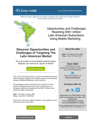 Offering brands, agencies and media companies the world's best mobile solutions
                                 and industry expertise since 2004




                                                 Opportunities and Challenges
                                                    Reaching 500+ million
                                                 Latin American Subscribers
                                                  Using Mobile Marketing


    Discover Opportunities and                                                 Save the date
    Challenges of Targeting The                                          Date: Thursday January 26th
      Latin American Market                                              Time: 11am PST/ 2pm EST


   You are invited to iLoop Mobile webinar series.
     Register your seat now. Space is limited!                                    Open Q&A
                                                                             This webinar is a live
                                                                     interactive exchange of ideas about
                                                                           real market experiences.


                                                                            Tweet your questions at
Join us for a live discussion in an open roundtable discussion
                                                                             #iloopmobilewebinar
that will explore insights with industry experts on the exciting
subject of Mobile Marketing in Latin America.

We anticipate a lively discussion with a panel of "on the                   Connect with Us
ground" strategists who have hands on experience on
campaign deployment targeted at the 500+ millions Latin
America mobile subscribers.

Date: Thursday, January 26th
Time: 11am PST / 2PM EST                                             Subscribe to our SMS alerts for the
                                                                     best live campaigns and data in the
                                                                                 market today:
Don't worry if you are unable to attend, if you register we will        Text ILOOPDEALS at 44264
send you a link to the slides.                                         Text ILOOPMARKET at 44264
                                                                   1msg/wk. Msg&DataRatesMayApply. Reply STOP to stop.
                                                                       Reply HELP for help. TC:iloopmobile.com.
 