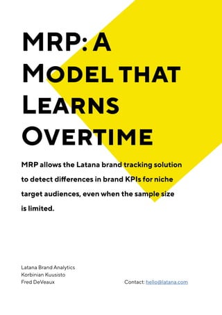 MRP: A
Model that
Learns
Overtime
MRP allows the Latana brand tracking solution
to detect differences in brand KPIs for niche
target audiences, even when the sample size
is limited.
Contact: hello@latana.com
Latana Brand Analytics
Korbinian Kuusisto
Fred DeVeaux
 
