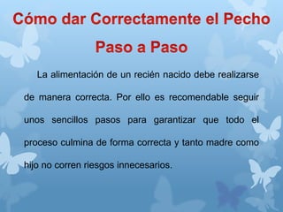 La alimentación de un recién nacido debe realizarse
de manera correcta. Por ello es recomendable seguir
unos sencillos pasos para garantizar que todo el
proceso culmina de forma correcta y tanto madre como
hijo no corren riesgos innecesarios.
 