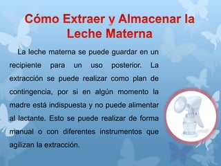 La leche materna se puede guardar en un
recipiente para un uso posterior. La
extracción se puede realizar como plan de
contingencia, por si en algún momento la
madre está indispuesta y no puede alimentar
al lactante. Esto se puede realizar de forma
manual o con diferentes instrumentos que
agilizan la extracción.
 