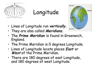 Longitude
• Lines of Longitude run vertically.
• They are also called Meridians.
• The Prime Meridian is found in Greenwich,
England.
• The Prime Meridian is 0 degrees Longitude.
• Lines of Longitude locate places East or
West of the Prime Meridian.
• There are 180 degrees of east Longitude,
and 180 degrees of west Longitude.
 