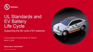 © 2023 UL LLC. All rights reserved.
UL Standards and
EV Battery
Life Cycle
Supporting the life cycle of EV batteries
LaTanya Schwalb, Principal Engineer, UL Solutions
March 14, 2023
EIA23EV828650
 