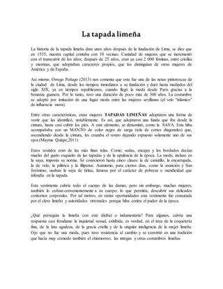 La tapada limeña
La historia de la tapada limeña data unos años después de la fundación de Lima, se dice que
en 1535, nuestra capital contaba con 10 vecinas. Cantidad de mujeres que se incrementó
con el transcurrir de los años; después de 25 años, eran ya casi 2 000 féminas, entre criollas
y mestizas, que adoptaban caracteres propios, que los distinguían de otras mujeres de
América y de España.
Así mismo, Orrego Peñago (2013) nos comenta que esta fue una de las notas pintorescas de
la ciudad de Lima, desde los tiempos inmediatos a su fundación y duró hasta mediados del
siglo XIX, ya en tiempos republicanos, cuando llegó la moda desde París gracias a la
bonanza guanera. Por lo tanto, tuvo una duración de poco más de 300 años. La costumbre
se adoptó por imitación de una fugaz moda entre las mujeres sevillanas (el velo “islámico”
de influencia mora).
Entre otras características, estas mujeres TAPADAS LIMEÑAS adoptaron una forma de
vestir que las identificó, notablemente. Es así, que adoptaron una funda que iba desde la
cintura, hasta casi cubrir los pies. A este elemento, se denominó, como la SAYA. Esta hiba
acompañaba con un MANTO de color negro de sarga (tela de cortes diagonales) que,
ascendiendo desde la cintura, les cruzaba el rostro dejando expuesto solamente uno de sus
ojos.(Mayma Quispe,2011)
Estos vestidos eran de las más finas telas. Como: sedas, encajes y los bordados decían
mucho del gusto exquisito de las tapadas y de la opulencia de la época. La moda, incluso en
la saya, imponía su norma. Se conocieron hasta cinco clases: la de canutillo, la encarrujada,
la de velo, la pilitrica y la filipense. Asimismo, para ciertos días, como la asunción y San
Jerónimo, usaban la saya de tiritas, famosa por el carácter de pobreza o mendicidad que
infundía en la tapada.
Esta vestimenta cubría todo el cuerpo de las damas, pero sin embargo, muchas mujeres,
también lo ceñían convenientemente a su cuerpo; lo que permitía, descubrir sus delicados
contornos corporales. Por tal motivo, en varias oportunidades esta vestimenta fue censurada
por el clero limeño y autoridades virreinales porque hiba contra el pudor de la época.
¿Qué perseguía la limeña con este disfraz o indumentaria? Para algunos, cabría una
respuesta casi freudiana: la inquietud sexual, exhibida, es verdad, en el área de la coquetería
fina, de la lata agudeza, de la gracia criolla y de la singular inteligencia de la mujer limeña.
Ojo que no fue una moda, pues tuvo resistencia al cambio y se convirtió en una tradición
que hacía muy cómodo también el chismorreo, las intrigas y otras costumbres limeñas
 