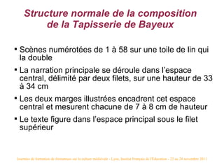 Structure normale de la composition
          de la Tapisserie de Bayeux


    Scènes numérotées de 1 à 58 sur une toile de lin qui
    la double

    La narration principale se déroule dans l’espace
    central, délimité par deux filets, sur une hauteur de 33
    à 34 cm

    Les deux marges illustrées encadrent cet espace
    central et mesurent chacune de 7 à 8 cm de hauteur

    Le texte figure dans l’espace principal sous le filet
    supérieur


Journées de formation de formateurs sur la culture médiévale - Lyon, Institut Français de l'Éducation - 22 au 24 novembre 2011
 