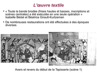 L'œuvre textile

    « Toute la bande brodée (frises hautes et basses, inscriptions et
    scènes centrales) a été exécutée en une seule opération »
    Isabelle Bédat et Béatrice Girault-Kurtzeman

    De nombreuses restaurations ont été effectuées à des époques
    diverses




           Avers et revers du début de la Tapisserie (scène 1)
 