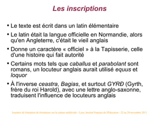 Les inscriptions


    Le texte est écrit dans un latin élémentaire

    Le latin était la langue officielle en Normandie, alors
    qu'en Angleterre, c'était le vieil anglais

    Donne un caractère « officiel » à la Tapisserie, celle
    d'une histoire qui fait autorité

    Certains mots tels que caballus et parabolant sont
    romans, un locuteur anglais aurait utilisé equus et
    loquor

    À l'inverse ceastra, Bagias, et surtout GYRÐ (Gyrth,
    frère du roi Harold), avec une lettre anglo-saxonne,
    traduisent l'influence de locuteurs anglais

    Journées de formation de formateurs sur la culture médiévale - Lyon, Institut Français de l'Éducation - 22 au 24 novembre 2011
 