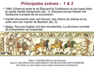 Principales scènes - 1 & 2

    1064. Entrevue entre le roi Édouard le Confesseur et son beau-frère
    le comte Harold Godwinson (Sc. 1). Édouard envoie Harold voir
    Guillaume à propos de sa succession.

    Harold chevauche avec son faucon, ses chiens de chasse et sa
    suite vers son manoir de Bosham (Sc. 2)

    Notes: Tous les Anglais ont des moustaches. La structure normale
    de composition est respectée.




                          Scène 1: EDWARD REX [Le Roi Edouard]
       Scène 2: UBI hAROLD DUX ANGLORUM ET SUI MILITES EQUITANT AD BOShAM
             [Où Harold, duc des Anglais et ses soldats chevauchent vers Bosham]
 