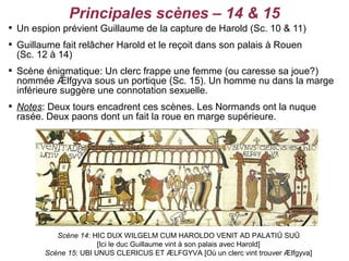 Principales scènes – 14 & 15

    Un espion prévient Guillaume de la capture de Harold (Sc. 10 & 11)

    Guillaume fait relâcher Harold et le reçoit dans son palais à Rouen
    (Sc. 12 à 14)

    Scène énigmatique: Un clerc frappe une femme (ou caresse sa joue?)
    nommée Ælfgyva sous un portique (Sc. 15). Un homme nu dans la marge
    inférieure suggère une connotation sexuelle.

    Notes: Deux tours encadrent ces scènes. Les Normands ont la nuque
    rasée. Deux paons dont un fait la roue en marge supérieure.




             Scène 14: HIC DUX WILGELM CUM HAROLDO VENIT AD PALATIŪ SUŪ
                         [Ici le duc Guillaume vint à son palais avec Harold]
          Scène 15: UBI UNUS CLERICUS ET ÆLFGYVA [Où un clerc vint trouver Ælfgyva]
 