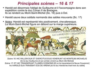 Principales scènes – 16 & 17

    Harold est désormais l'obligé de Guillaume et il l'accompagne dans son
    expédition contre le duc Conan II de Bretagne.
    Ils se rendent au Mont-Saint-Michel (Sc. 16) puis à Dol.

    Harold sauve deux soldats normands des sables mouvants (Sc. 17)

    Notes: Harold est représenté très positivement, chevaleresque.
    Le Mont-Saint-Michel figure en débord sur la marge supérieure.




      Scène 16: HIC WILLEM DUX ET EXERCITUS EIUS VENERUNT AD MONTE(M) MIChAELIS
                    [Ici le duc Guillaume et son armée vinrent au Mont (St) Michel]
    Scène 17: ET HIC TRANSIERUNT FLUMEN COSNONIS [Et ici ils traversèrent le fleuve Couesnon]
        hic hAROLD DUX TRAhEBAT EOS DE ARENA [Ici le duc Harold les tirait hors du sable]
 