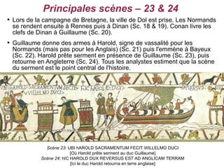 Principales scènes – 23 & 24

    Lors de la campagne de Bretagne, la ville de Dol est prise. Les Normands
    se rendent ensuite à Rennes puis à Dinan (Sc. 18 & 19). Conan livre les
    clefs de Dinan à Guillaume (Sc. 20).

    Guillaume donne des armes à Harold, signe de vassalité pour les
    Normands (mais pas pour les Anglais) (Sc. 21) puis l'emmène à Bayeux
    (Sc. 22). Harold prête serment en présence de Guillaume (Sc. 23), puis
    retourne en Angleterre (Sc. 24). Tous les analystes estiment que la scène
    du serment est le point central de l'histoire.




                Scène 23: UBI hAROLD SACRAMENTUM FECIT WILLELMO DUCI
                            [Où Harold prête serment au duc Guillaume]
              Scène 24: hIC HAROLD DUX REVERSUS EST AD ANGLICAM TERRAM
                            [Ici le duc Harold retourna en terre anglaise]
 