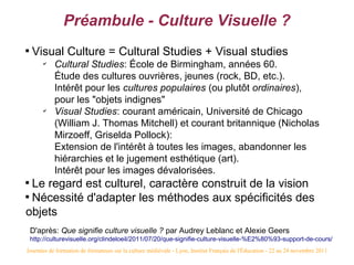 Préambule - Culture Visuelle ?

    Visual Culture = Cultural Studies + Visual studies
        ✔
            Cultural Studies: École de Birmingham, années 60.
            Étude des cultures ouvrières, jeunes (rock, BD, etc.).
            Intérêt pour les cultures populaires (ou plutôt ordinaires),
            pour les "objets indignes"
        ✔
            Visual Studies: courant américain, Université de Chicago
            (William J. Thomas Mitchell) et courant britannique (Nicholas
            Mirzoeff, Griselda Pollock):
            Extension de l'intérêt à toutes les images, abandonner les
            hiérarchies et le jugement esthétique (art).
            Intérêt pour les images dévalorisées.

  Le regard est culturel, caractère construit de la vision

  Nécessité d'adapter les méthodes aux spécificités des
objets
    D'après: Que signifie culture visuelle ? par Audrey Leblanc et Alexie Geers
    http://culturevisuelle.org/clindeloeil/2011/07/20/que-signifie-culture-visuelle-%E2%80%93-support-de-cours/
Journées de formation de formateurs sur la culture médiévale - Lyon, Institut Français de l'Éducation - 22 au 24 novembre 2011
 