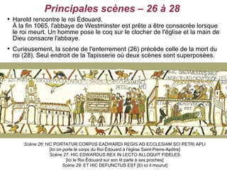 Principales scènes – 26 à 28

    Harold rencontre le roi Édouard.
    À la fin 1065, l'abbaye de Westminster est prête a être consacrée lorsque
    le roi meurt. Un homme pose le coq sur le clocher de l'église et la main de
    Dieu consacre l'abbaye.

    Curieusement, la scène de l'enterrement (26) précède celle de la mort du
    roi (28). Seul endroit de la Tapisserie où deux scènes sont superposées.




        Scène 26: hIC PORTATUR CORPUS EADWARDI REGIS AD ECCLESIAM SCI PETRI APLI
                    [Ici on porte le corps du Roi Édouard à l'église Saint-Pierre-Apôtre]
                    Scène 27: HIC EDWARDUS REX IN LECTO ALLOQUIT FIDELES
                             [Ici le Roi Édouard sur son lit parle à ses proches]
                            Scène 28: ET HIC DEFUNCTUS EST [Et ici il mourut]
 