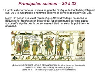Principales scènes – 30 à 32

    Harold est couronné roi, avec à sa gauche l'évêque de Cantorbéry Stigand
    (Sc. 30-31). Un groupe d'hommes observe la comète de Halley (Sc. 32).
    Note: On pense que c’est l’archevêque Alfred d’York qui couronna le
    nouveau roi. Représenter Stigand qui fut excommunié par cinq papes
    successifs signifie que le couronnement était nul selon le point de vue
    normand.




          Scène 30: hIC RESIDET hAROLD REX ANGLORUM [Ici siège Harold, roi des Anglais]
                        Scène 31: STIGANT ARChI EPS [L'archevêque Stigand]
                    Scène 32: ISTI MIRANT(UR) STELLĀ [Ceux-ci observent l'étoile]
 