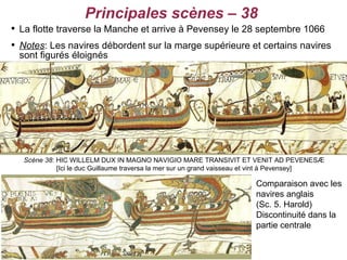 Principales scènes – 38

    La flotte traverse la Manche et arrive à Pevensey le 28 septembre 1066

    Notes: Les navires débordent sur la marge supérieure et certains navires
    sont figurés éloignés




     Scène 38: HIC WILLELM DUX IN MAGNO NAVIGIO MARE TRANSIVIT ET VENIT AD PEVENESÆ
               [Ici le duc Guillaume traversa la mer sur un grand vaisseau et vint à Pevensey]

                                                                         Comparaison avec les
                                                                         navires anglais
                                                                         (Sc. 5. Harold)
                                                                         Discontinuité dans la
                                                                         partie centrale
 