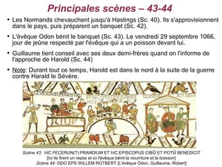 Principales scènes – 43-44

    Les Normands chevauchent jusqu'à Hastings (Sc. 40). Ils s'approvisionnent
    dans le pays, puis préparent un banquet (Sc. 42).

    L'évêque Odon bénit le banquet (Sc. 43). Le vendredi 29 septembre 1066,
    jour de jeûne respecté par l'évêque qui a un poisson devant lui.

    Guillaume tient conseil avec ses deux demi-frères quand on l'informe de
    l'approche de Harold (Sc. 44)

    Note: Durant tout ce temps, Harold est dans le nord à la suite de la guerre
    contre Harald le Sévère.




       Scène 43: hIC FECERUN(T) PRANDIUM ET hIC EPISCOPUS CIBŪ ET POTŪ BENEDICIT
                  [Ici ils firent un repas et ici l'évêque bénit la nourriture et la boisson]
             Scène 44: ODO EPS WILLEM ROTBERT [L'évêque Odon, Guillaume, Robert]
 