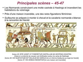 Principales scènes – 45-47

    Les Normands construisent une motte castrale à Hastings et incendient les
    habitations du voisinage

    Près d'une maison incendiée, une des rares figurations féminines

    Guillaume se prépare à monter à cheval et la cavalerie normande s'élance
    à la rencontre de Harold




             Scène 45: ISTE IUSSIT UT FODERETUR CASTELLUM AD HESTENG CEASTRA
                [Celui-ci a ordonné de creuser une fortification autour du camp de Hastings]
    Scène 46: HIC NUNTIATUM EST WILLELM DE HAROLD [Ici on informe Guillaume au sujet de Harold]
                    Scène 47: HIC DOMUS INCEDITUR [Ici une maison est incendiée]
 