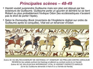 Principales scènes – 48-49

    Harold voulait surprendre Guillaume mais son plan est déjoué par les
    éclaireurs de Guillaume. Guillaume porte un gourdin et derrière lui se tient
    Robert ou plus probablement l'évêque Odon (les ecclésiastiques n'avaient
    pas le droit de porter l'épée).

    Selon le Domesday Book (inventaire de l'Angleterre réalisé sur ordre de
    Guillaume après la conquête), Vital est un tenancier d'Odon




Scène 48: hIC MILITES EXIERUNT DE hESTENGA: ET VENERUNT AD PRELIUM CONTRA hAROLDUM
         REGEM [Ici les soldats sortirent de Hastings et allèrent au combat contre le roi Harold]
        Scène 49: hIC WILLELM DUX INTERROGAT VITAL SI VIDISSET EXERCIT Ū HAROLDI
                   [Ici le duc Guillaume demande à Vital s'il a vu l'armée de Harold]
 