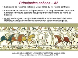 Principales scènes – 52

    La bataille de Hastings fait rage. Deux frères du roi Harold sont tués.

    Les scènes de la bataille occupent environ un cinquième de la Tapisserie.
    La marge inférieure est alors occupée par des figurations de morts et
    blessés.

    Notes: Les Anglais n'ont pas de cavalerie et ils ont des boucliers ronds.
    Remarquez la graphie du Ð du nom GYRÐ, typiquement anglaise.




            Scène 52: hIC CECIDERUNT LEWINE ET GYRÐ FRATRES hAROLDI REGIS
                      [Ici succombèrent Leofwin et Gyrth, frères du Roi Harold]
 