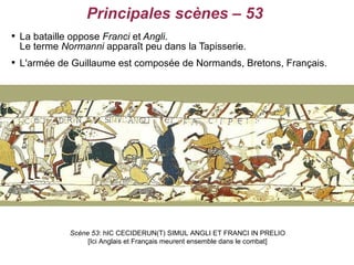 Principales scènes – 53

    La bataille oppose Franci et Angli.
    Le terme Normanni apparaît peu dans la Tapisserie.

    L'armée de Guillaume est composée de Normands, Bretons, Français.




               Scène 53: hIC CECIDERUN(T) SIMUL ANGLI ET FRANCI IN PRELIO
                    [Ici Anglais et Français meurent ensemble dans le combat]
 