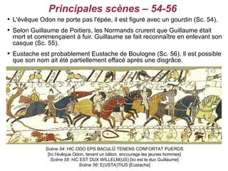 Principales scènes – 54-56

    L'évêque Odon ne porte pas l'épée, il est figuré avec un gourdin (Sc. 54).

    Selon Guillaume de Poitiers, les Normands crurent que Guillaume était
    mort et commençaient à fuir. Guillaume se fait reconnaître en enlevant son
    casque (Sc. 55).

    Eustache est probablement Eustache de Boulogne (Sc. 56). Il est possible
    que son nom ait été partiellement effacé après une disgrâce.




               Scène 54: HIC ODO EPS BACULŪ TENENS CONFORTAT PUEROS
                [Ici l'évêque Odon, tenant un bâton, encourage les jeunes hommes]
                  Scène 55: hIC EST DUX WILLELM(US) [Ici est le duc Guillaume]
                                Scène 56: E(USTA)TIUS [Eustache]
 