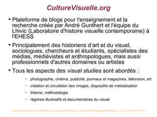 CultureVisuelle.org

    Plateforme de blogs pour l'enseignement et la
    recherche créée par André Gunthert et l'équipe du
    Lhivic (Laboratoire d'histoire visuelle contemporaine) à
    l'EHESS

    Principalement des historiens d’art et du visuel,
    sociologues, chercheurs et étudiants, spécialistes des
    médias, médiévistes et anthropologues, mais aussi
    professionnels d'autres domaines ou artistes

    Tous les aspects des visual studies sont abordés :
                ✔
                     photographie, cinéma, publicité, journaux et magazines, télévision, art
                ✔
                     création et circulation des images, dispositifs de médiatisation
                ✔
                     théorie, méthodologie
                ✔
                     régimes illustratifs et documentaires du visuel

    Journées de formation de formateurs sur la culture médiévale - Lyon, Institut Français de l'Éducation - 22 au 24 novembre 2011
 