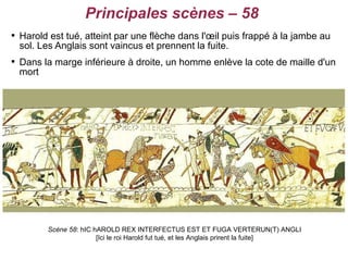 Principales scènes – 58

    Harold est tué, atteint par une flèche dans l'œil puis frappé à la jambe au
    sol. Les Anglais sont vaincus et prennent la fuite.

    Dans la marge inférieure à droite, un homme enlève la cote de maille d'un
    mort




          Scène 58: hIC hAROLD REX INTERFECTUS EST ET FUGA VERTERUN(T) ANGLI
                         [Ici le roi Harold fut tué, et les Anglais prirent la fuite]
 