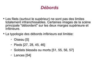 Débords


    Les filets (surtout le supérieur) ne sont pas des limites
    totalement infranchissables. Certaines images de la scène
    principale "débordent" sur les deux marges supérieure et
    inférieure.

    La typologie des débords inférieurs est limitée:
       ✔
           Oiseau [5]
       ✔
           Pieds [27, 28, 45, 46]
       ✔
           Soldats blessés ou morts [51, 55, 56, 57]
       ✔
           Lances [54]
 