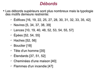 Débords

    Les débords supérieurs sont plus nombreux mais la typologie
    des motifs demeure restreinte:
       ✔
           Édifices [16, 19, 22, 25, 27, 28, 30, 31, 32, 33, 35, 42]
       ✔
           Navires [5, 34, 37, 38, 39]
       ✔
           Lances [10, 19, 40, 48, 52, 53, 54, 55, 57]
       ✔
           Épées [52, 54, 55]
       ✔
           Haches [52, 56]
       ✔
           Bouclier [18]
       ✔
           Tête d'un homme [35]
       ✔
           Étendards [37, 51, 52]
       ✔
           Cheminées d'une maison [40]
       ✔
           Flammes d'un incendie [47]
 