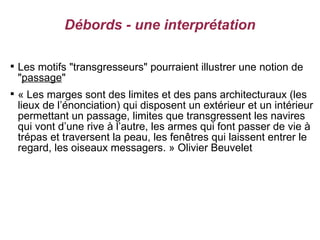Débords - une interprétation


    Les motifs "transgresseurs" pourraient illustrer une notion de
    "passage"

    « Les marges sont des limites et des pans architecturaux (les
    lieux de l’énonciation) qui disposent un extérieur et un intérieur
    permettant un passage, limites que transgressent les navires
    qui vont d’une rive à l’autre, les armes qui font passer de vie à
    trépas et traversent la peau, les fenêtres qui laissent entrer le
    regard, les oiseaux messagers. » Olivier Beuvelet
 