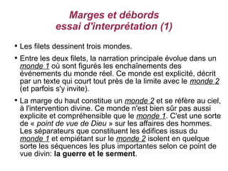 Marges et débords
              essai d'interprétation (1)

    Les filets dessinent trois mondes.

    Entre les deux filets, la narration principale évolue dans un
    monde 1 où sont figurés les enchaînements des
    événements du monde réel. Ce monde est explicité, décrit
    par un texte qui court tout près de la limite avec le monde 2
    (et parfois s'y invite).

    La marge du haut constitue un monde 2 et se réfère au ciel,
    à l'intervention divine. Ce monde n'est bien sûr pas aussi
    explicite et compréhensible que le monde 1. C'est une sorte
    de « point de vue de Dieu » sur les affaires des hommes.
    Les séparateurs que constituent les édifices issus du
    monde 1 et empiétant sur le monde 2 isolent en quelque
    sorte les séquences les plus importantes selon ce point de
    vue divin: la guerre et le serment.
 
