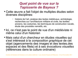 Quel point de vue sur la
                             Tapisserie de Bayeux ?

    Cette œuvre a fait l'objet de multiples études selon
    diverses disciplines:
                ✔
                     histoire de l’art, analyse des textes médiévaux, archéologie,
                     recherches sur l’architecture militaire et civile, les textiles
                     anciens, les costumes, les techniques de construction navale,
                     étude des procédés narratifs, etc.

    Ici, ce n'est pas le point de vue d'un médiéviste ni
    même celui d'un historien

    Mais celui d'un chercheur en études visuelles qui
    s'est intéressé à la composition graphique de cet
    objet (agencements des images et des textes,des
    espaces et des filets) et à ses évocations visuelles
    (références dans la culture ordinaire)
    Journées de formation de formateurs sur la culture médiévale - Lyon, Institut Français de l'Éducation - 22 au 24 novembre 2011
 