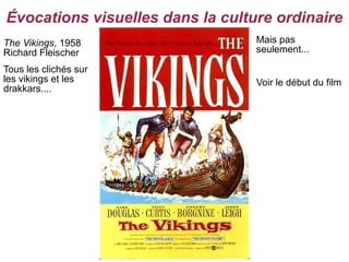 Évocations visuelles dans la culture ordinaire
The Vikings, 1958                 Mais pas
Richard Fleischer                 seulement...

Tous les clichés sur
les vikings et les                Voir le début du film
drakkars....
 