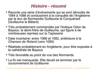 Histoire - résumé

     Raconte une série d’événements qui se sont déroulés de
     1064 à 1066 et conduisirent à la conquête de l’Angleterre
     par le duc de Normandie Guillaume le Conquérant
     (Guillaume le Bâtard)

     Très probablement commandée par l'évêque Odon de
     Bayeux, le demi-frère de Guillaume, qui figure à de
     nombreuses reprises sur la Tapisserie

     Date incertaine: entre 1066 et 1082, antérieure à la
     Chanson de Roland (vers 1090)

     Réalisée probablement en Angleterre, pour être exposée à
     la cathédrale de Bayeux

     Très favorable au point de vue des Normands

     La fin est manquante. Elle devait se terminer par le
     couronnement de Guillaume
    Journées de formation de formateurs sur la culture médiévale - Lyon, Institut Français de l'Éducation - 22 au 24 novembre 2011
 