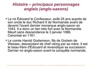 Histoire – principaux personnages
                   anglais (anglo-saxons)


     Le roi Édouard le Confesseur, exilé 25 ans auprès de
     son oncle le duc Richard II de Normandie avant de
     devenir l'avant dernier monarque anglo-saxon en
     1043. Il a donc un lien très fort avec la Normandie.
     Meurt sans descendance le 3 janvier 1066.
     Canonisé en 1161.

     Le comte Harold Godwinson, fils de Godwin de
     Wessex, descendant de chef viking par sa mère. Il est
     le beau-frère d'Édouard et revendique sa succession.
     Dernier roi anglo-saxon avant la conquête normande.



    Journées de formation de formateurs sur la culture médiévale - Lyon, Institut Français de l'Éducation - 22 au 24 novembre 2011
 