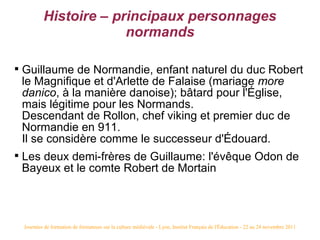 Histoire – principaux personnages
                          normands


    Guillaume de Normandie, enfant naturel du duc Robert
    le Magnifique et d'Arlette de Falaise (mariage more
    danico, à la manière danoise); bâtard pour l'Église,
    mais légitime pour les Normands.
    Descendant de Rollon, chef viking et premier duc de
    Normandie en 911.
    Il se considère comme le successeur d'Édouard.

    Les deux demi-frères de Guillaume: l'évêque Odon de
    Bayeux et le comte Robert de Mortain



    Journées de formation de formateurs sur la culture médiévale - Lyon, Institut Français de l'Éducation - 22 au 24 novembre 2011
 