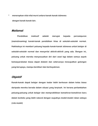 *

menerapkan nilai-nilai murni antara kanak-kanak istimewa
dengan kanak-kanak lain.

Matlamat
Pendidikan

insklusif

adalah

merujuk

kepada

percampuran

(mainstreaming) kanak-kanak pendidikan khas di sekolah-sekolah normal.
Hakikatnya ini memberi peluang kepada kanak-kanak istimewa untuk belajar di
sekolah-sekolah normal dan menyertai aktiviti-aktiviti yang ada. Dengan ini,
peluang untuk mereka menyesuaikan diri dari awal lagi dalam semua aspek
kemasyarakatan biasa dapat dialami dan seterusnya mewujudkan golongan
yang berupaya, mampu berdikari dan berkeyakinan.

Objektif
Kanak-kanak dapat belajar dengan kadar lebih berkesan dalam kelas biasa
daripada mereka berada dalam situasi yang terpisah. Ini kerana pertambahan
peluang-peluang untuk belajar dan mempraktikkan kemahiran-kemahiran baru
dalam konteks yang lebih natural dengan wujudnya model-model rakan sebaya
(role model)

 