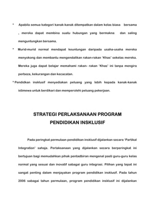 *

Apabila semua kategori kanak-kanak ditempatkan dalam kelas biasa
, mereka dapat membina suatu hubungan yang bermakna

bersama

dan saling

menguntungkan bersama.
*

Murid-murid normal mendapat keuntungan daripada usaha-usaha mereka
menyokong dan membantu mengendalikan rakan-rakan ‘Khas’ sekelas mereka.
Mereka juga dapat belajar memahami rakan- rakan ‘Khas’ ini tanpa mengira
perbeza, kekurangan dan kecacatan.

* Pendidkan insklusif menyediakan peluang yang lebih kepada kanak-kanak
istimewa untuk berdikari dan memperolehi peluang pekerjaan.

STRATEGI PERLAKSANAAN PROGRAM
PENDIDIKAN INSKLUSIF

Pada peringkat permulaan pendidikan insklusif dijalankan secara ‘Partikal
Integration’ sahaja. Perlaksanaan yang dijalankan secara berperingkat ini
bertujuan bagi memudahkan pihak pentadbiran mengenal pasti guru-guru kelas
normal yang sesuai dan inovatif sabagai guru integrasi. Pilihan yang tepat ini
sangat penting dalam menjayakan program pendidikan insklusif. Pada tahun
2006 sabagai tahun permulaan, program pendidikan insklusif ini dijalankan

 
