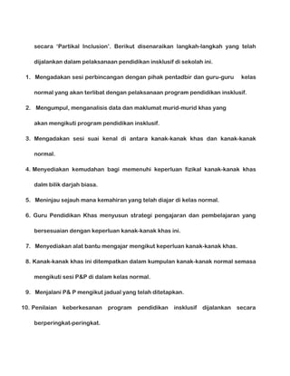 secara ‘Partikal Inclusion’. Berikut disenaraikan langkah-langkah yang telah
dijalankan dalam pelaksanaan pendidikan insklusif di sekolah ini.
1. Mengadakan sesi perbincangan dengan pihak pentadbir dan guru-guru

kelas

normal yang akan terlibat dengan pelaksanaan program pendidikan insklusif.
2. Mengumpul, menganalisis data dan maklumat murid-murid khas yang
akan mengikuti program pendidikan insklusif.
3. Mengadakan sesi suai kenal di antara kanak-kanak khas dan kanak-kanak
normal.
4. Menyediakan kemudahan bagi memenuhi keperluan fizikal kanak-kanak khas
dalm bilik darjah biasa.
5. Meninjau sejauh mana kemahiran yang telah diajar di kelas normal.
6. Guru Pendidikan Khas menyusun strategi pengajaran dan pembelajaran yang
bersesuaian dengan keperluan kanak-kanak khas ini.
7. Menyediakan alat bantu mengajar mengikut keperluan kanak-kanak khas.
8. Kanak-kanak khas ini ditempatkan dalam kumpulan kanak-kanak normal semasa
mengikuti sesi P&P di dalam kelas normal.
9. Menjalani P& P mengikut jadual yang telah ditetapkan.
10. Penilaian

keberkesanan

berperingkat-peringkat.

program

pendidikan

insklusif

dijalankan

secara

 