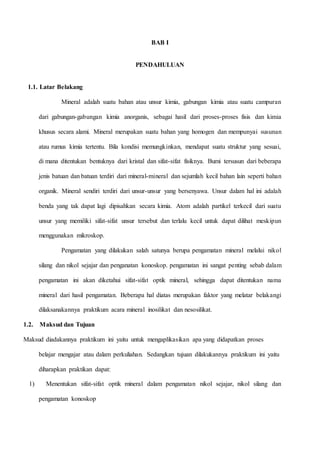 BAB I
PENDAHULUAN
1.1. Latar Belakang
Mineral adalah suatu bahan atau unsur kimia, gabungan kimia atau suatu campuran
dari gabungan-gabungan kimia anorganis, sebagai hasil dari proses-proses fisis dan kimia
khusus secara alami. Mineral merupakan suatu bahan yang homogen dan mempunyai susunan
atau rumus kimia tertentu. Bila kondisi memungkinkan, mendapat suatu struktur yang sesuai,
di mana ditentukan bentuknya dari kristal dan sifat-sifat fisiknya. Bumi tersusun dari beberapa
jenis batuan dan batuan terdiri dari mineral-mineral dan sejumlah kecil bahan lain seperti bahan
organik. Mineral sendiri terdiri dari unsur-unsur yang bersenyawa. Unsur dalam hal ini adalah
benda yang tak dapat lagi dipisahkan secara kimia. Atom adalah partikel terkecil dari suatu
unsur yang memiliki sifat-sifat unsur tersebut dan terlalu kecil untuk dapat dilihat meskipun
menggunakan mikroskop.
Pengamatan yang dilakukan salah satunya berupa pengamatan mineral melalui nikol
silang dan nikol sejajar dan penganatan konoskop. pengamatan ini sangat penting sebab dalam
pengamatan ini akan diketahui sifat-sifat optik mineral, sehingga dapat ditentukan nama
mineral dari hasil pengamatan. Beberapa hal diatas merupakan faktor yang melatar belakangi
dilaksanakannya praktikum acara mineral inosilikat dan nesosilikat.
1.2. Maksud dan Tujuan
Maksud diadakannya praktikum ini yaitu untuk mengaplikasikan apa yang didapatkan proses
belajar mengajar atau dalam perkuliahan. Sedangkan tujuan dilakukannya praktikum ini yaitu
diharapkan praktikan dapat:
1) Menentukan sifat-sifat optik mineral dalam pengamatan nikol sejajar, nikol silang dan
pengamatan konoskop
 